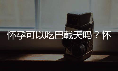 怀孕可以吃巴戟天吗?怀孕吃什么比较好