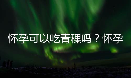 怀孕可以吃青稞吗?怀孕吃什么比较好