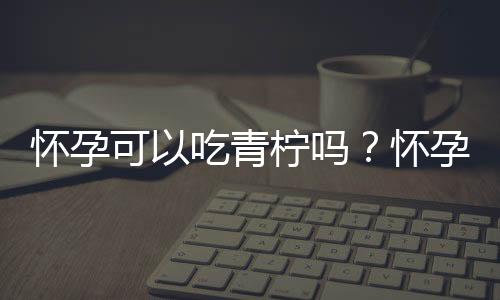 怀孕可以吃青柠吗?怀孕吃什么比较好