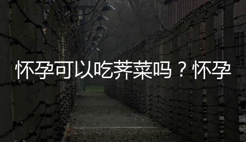 怀孕可以吃荠菜吗?怀孕吃什么比较好