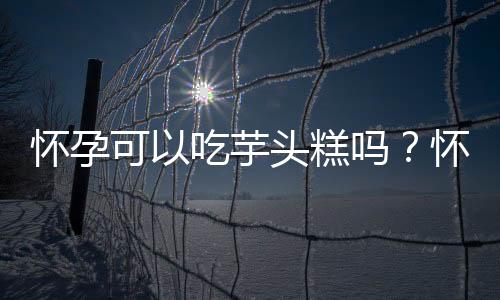 怀孕可以吃芋头糕吗?怀孕吃什么比较好