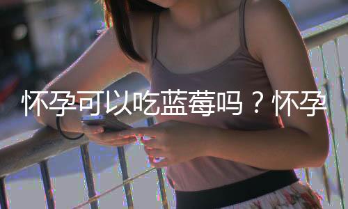 怀孕可以吃蓝莓吗?怀孕吃什么比较好