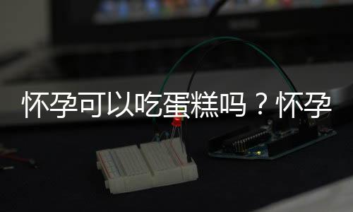 怀孕可以吃蛋糕吗?怀孕吃什么比较好