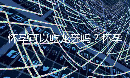 怀孕可以吃龙牙吗?怀孕吃什么比较好