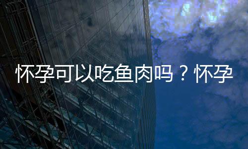 怀孕可以吃鱼肉吗?怀孕吃什么比较好