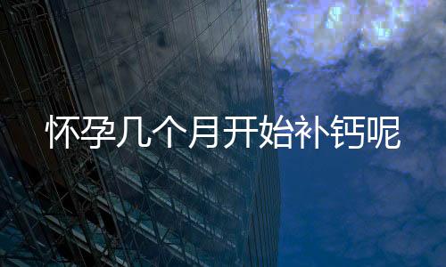 怀孕几个月开始补钙呢
