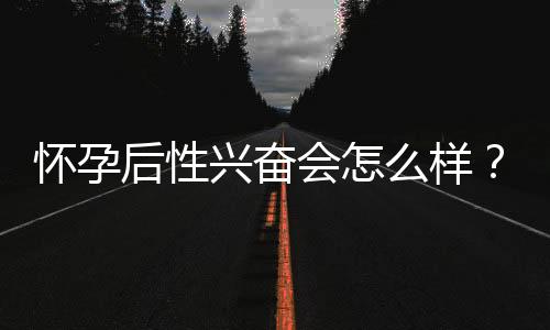 怀孕后性兴奋会怎么样?
