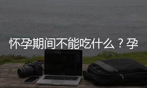 怀孕期间不能吃什么?孕期的饮食注意事项