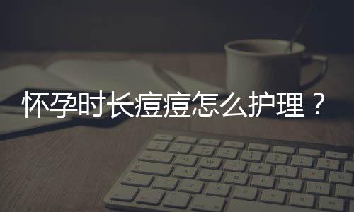 怀孕时长痘痘怎么护理?
