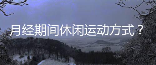月经期间休闲运动方式?