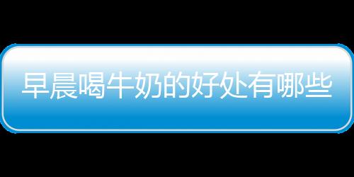早晨喝牛奶的好处有哪些?