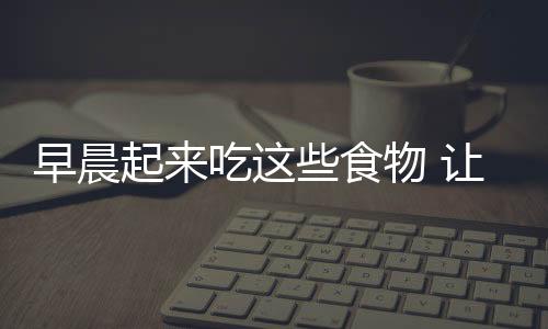早晨起来吃这些食物 让你爽一整天!