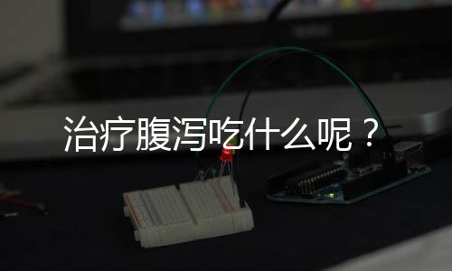 治疗腹泻吃什么呢?