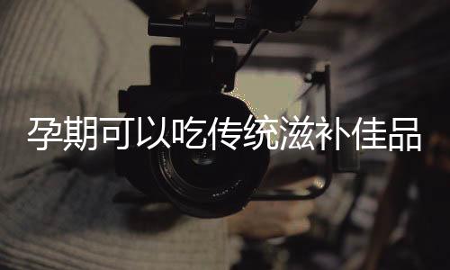 孕期可以吃传统滋补佳品吗?