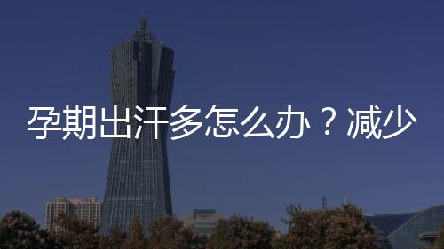 孕期出汗多怎么办?减少孕期出汗多的方法