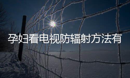 孕妇看电视防辐射方法有哪些?