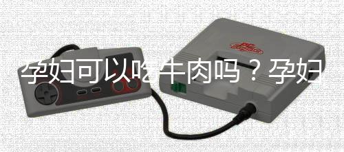 孕妇可以吃牛肉吗?孕妇吃牛肉的禁忌