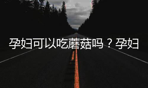孕妇可以吃蘑菇吗?孕妇吃蘑菇的食谱