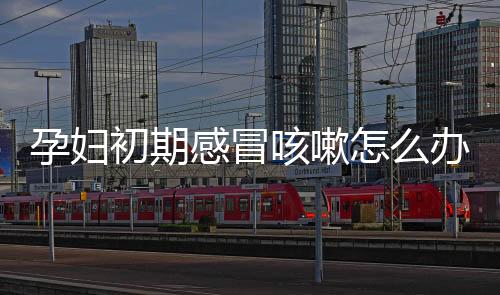孕妇初期感冒咳嗽怎么办好啊?