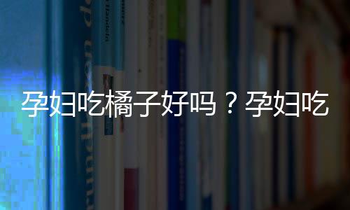 孕妇吃橘子好吗?孕妇吃橘子上火吗