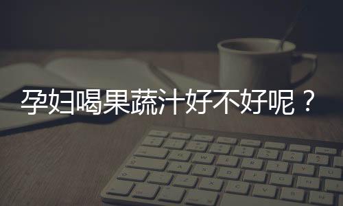 孕妇喝果蔬汁好不好呢?