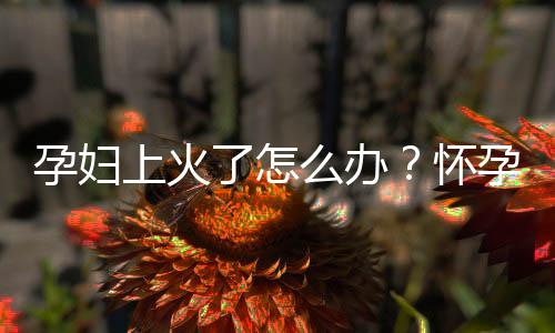 孕妇上火了怎么办?怀孕期间吃什么食物能降火
