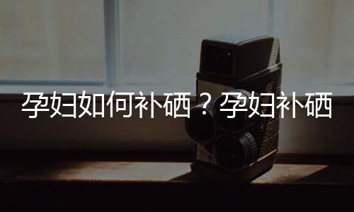 孕妇如何补硒?孕妇补硒的食谱