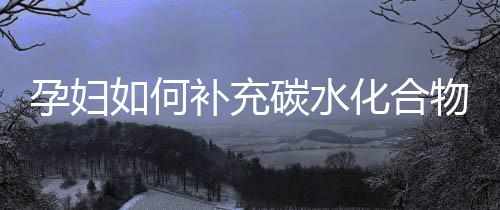 孕妇如何补充碳水化合物?快速补充能量