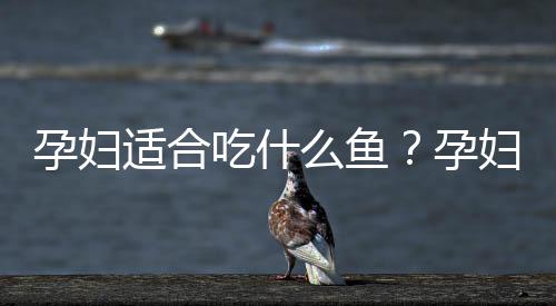 孕妇适合吃什么鱼？孕妇吃什么鱼最好