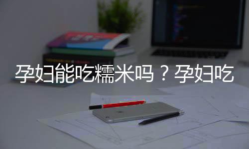 孕妇能吃糯米吗?孕妇吃糯米有什么好处
