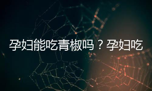 孕妇能吃青椒吗?孕妇吃青椒的做法