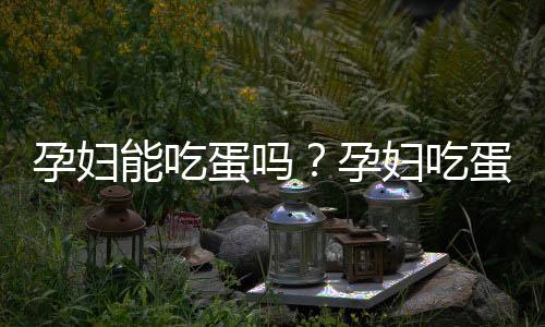 孕妇能吃蛋吗?孕妇吃蛋要注意什么
