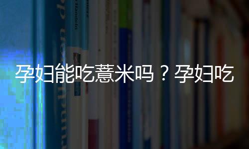 孕妇能吃薏米吗?孕妇吃薏米的食用禁忌