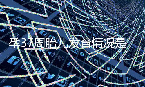 孕37周胎儿发育情况是怎么样的?