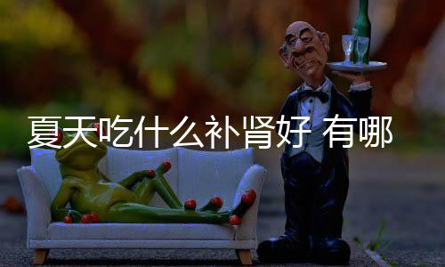 夏天吃什么补肾好 有哪些食物补肾好?
