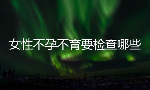 女性不孕不育要检查哪些