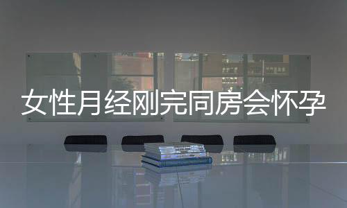女性月经刚完同房会怀孕吗?