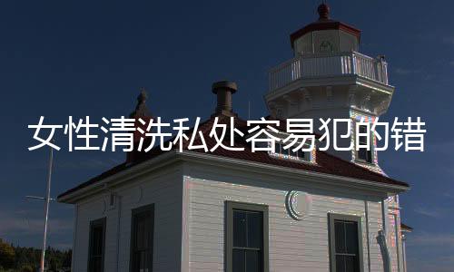 女性清洗私处容易犯的错误都有哪些?