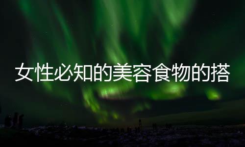 女性必知的美容食物的搭配方法!