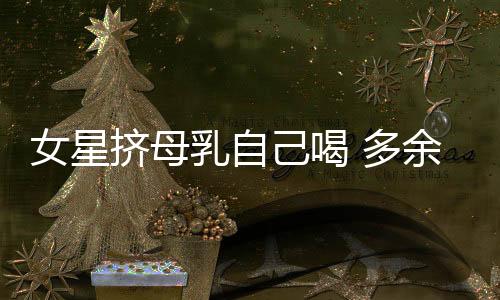 女星挤母乳自己喝 多余的母乳该如何处理?