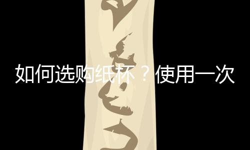 如何选购纸杯?使用一次性纸杯的注意事项