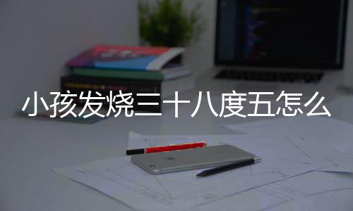 小孩发烧三十八度五怎么办呢?