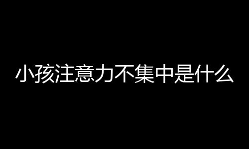小孩注意力不集中是什么原因