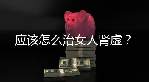 应该怎么治女人肾虚?