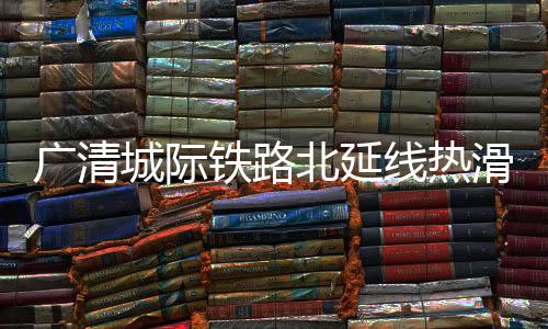广清城际铁路北延线热滑试验顺利完成,进入动态验收阶段