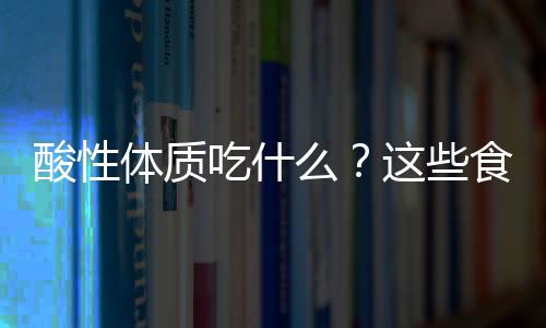 酸性体质吃什么?这些食物功能很强大
