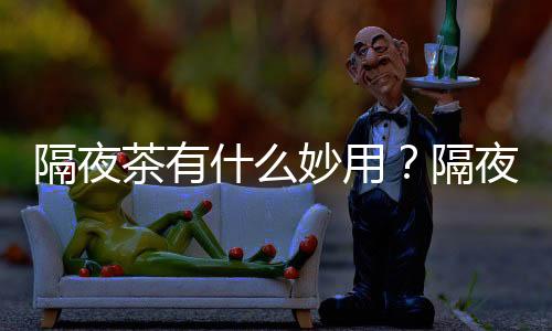 隔夜茶有什么妙用?隔夜茶在生活中的用途