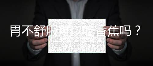 胃不舒服可以吃香蕉吗?饮食方面你了解多少?