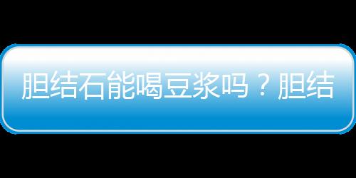 胆结石能喝豆浆吗?胆结石需要注意的事项
