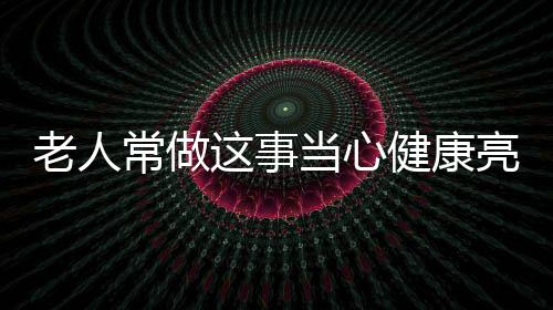老人常做这事当心健康亮红灯
